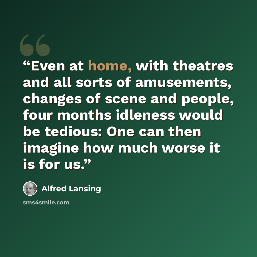 “Even at home, with theatres and all sorts of amusements, changes of scene and people, four months idleness would be tedious: One can then imagine how much worse it is for us.” quote by Alfred Lansing