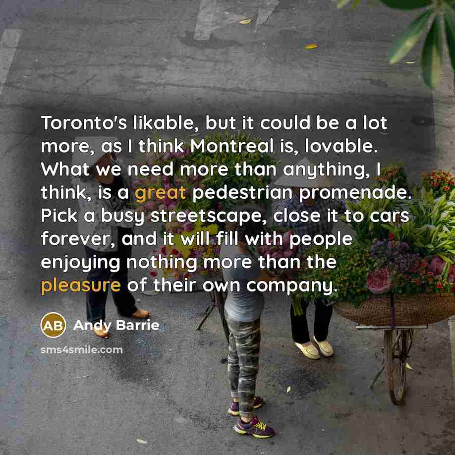 “Toronto's likable, but it could be a lot more, as I think Montreal is, lovable. What we need more than anything, I think, is a great pedestrian promenade. Pick a busy streetscape, close it to cars forever, and it will fill with people enjoying nothing more than the pleasure of their own company.” quote by Andy Barrie