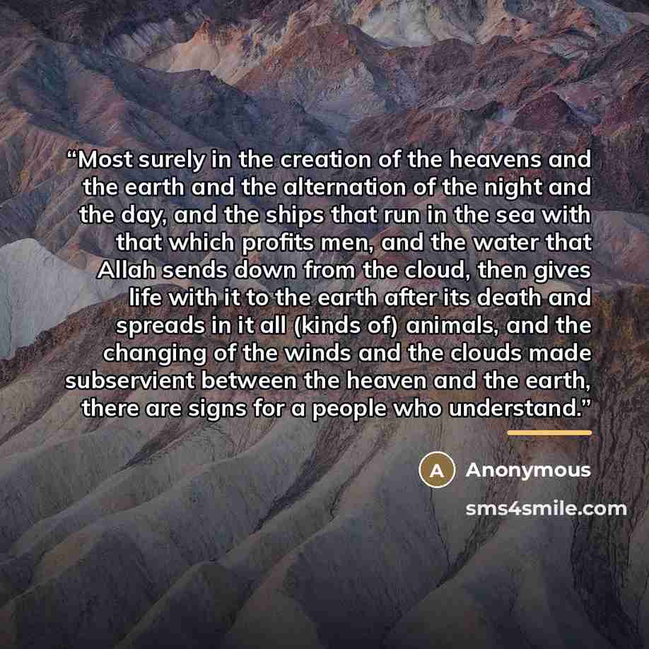 “Most surely in the creation of the heavens and the earth and the alternation of the night and the day, and the ships that run in the sea with that which profits men, and the water that Allah sends down from the cloud, then gives life with it to the earth after its death and spreads in it all…” quote by Anonymous