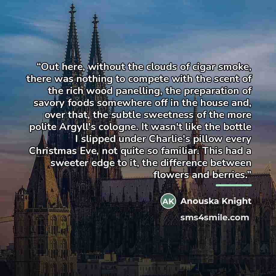 “Out here, without the clouds of cigar smoke, there was nothing to compete with the scent of the rich wood panelling, the preparation of savory foods somewhere off in the house and, over that, the subtle sweetness of the more polite Argyll's cologne. It wasn't like the bottle I slipped under…” quote by Anouska Knight