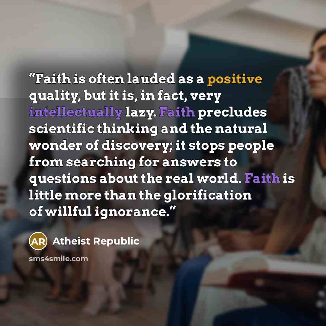 “Faith is often lauded as a positive quality, but it is, in fact, very intellectually lazy. Faith precludes scientific thinking and the natural wonder of discovery; it stops people from searching for answers to questions about the real world. Faith is little more than the glorification of willful…” quote by Atheist Republic