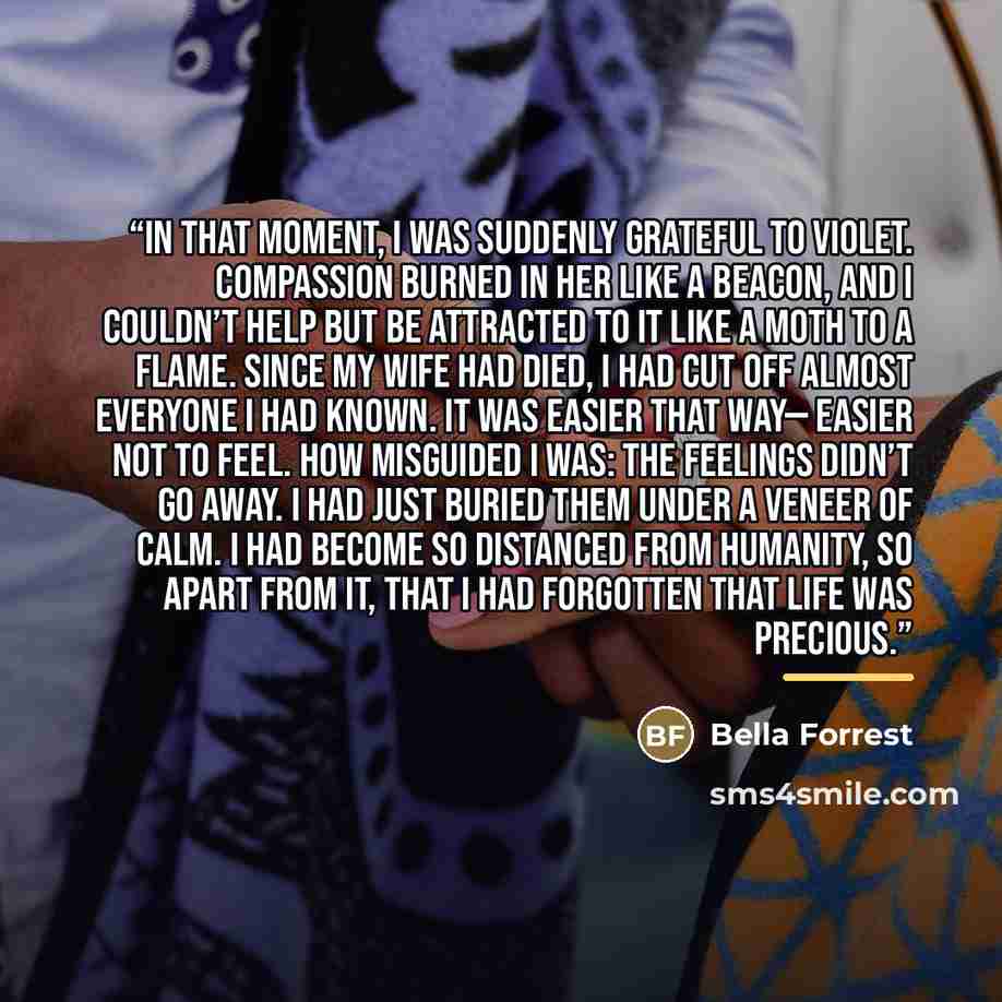 “In that moment, I was suddenly grateful to Violet. Compassion burned in her like a beacon, and I couldn’t help but be attracted to it like a moth to a flame. Since my wife had died, I had cut off almost everyone I had known. It was easier that way— easier not to feel. How misguided I was: The…” quote by Bella Forrest