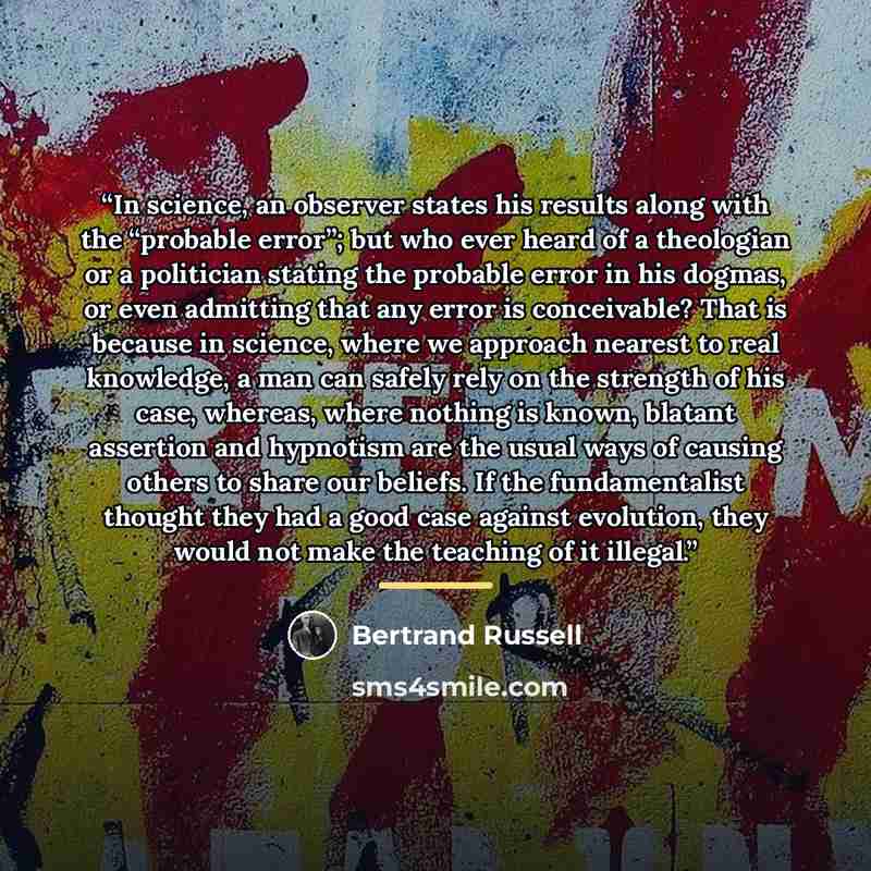 “In science, an observer states his results along with the “probable error”; but who ever heard of a theologian or a politician stating the probable error in his dogmas, or even admitting that any error is conceivable? That is because in science, where we approach nearest to real knowledge, a man…” quote by Bertrand Russell