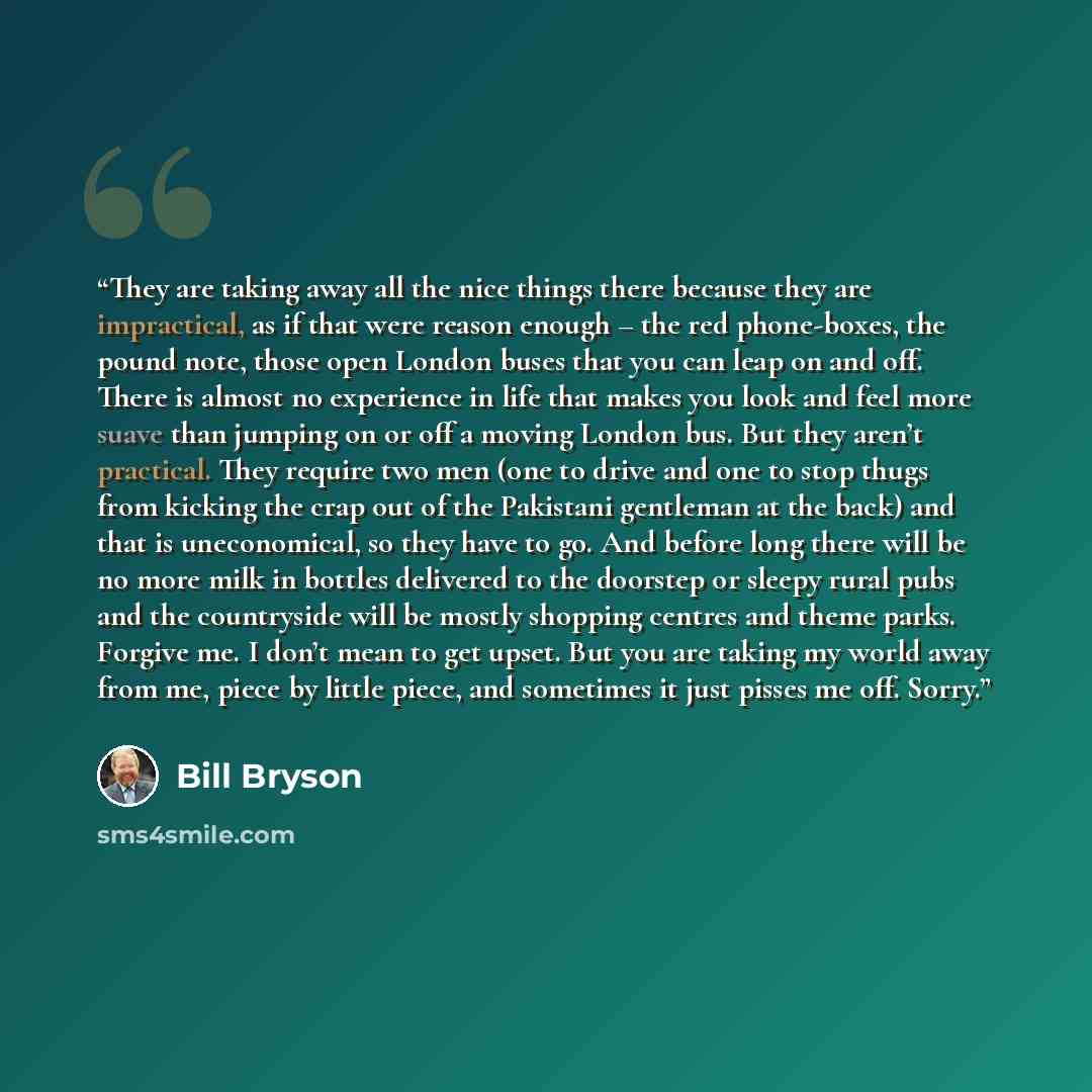 “They are taking away all the nice things there because they are impractical, as if that were reason enough – the red phone-boxes, the pound note, those open London buses that you can leap on and off. There is almost no experience in life that makes you look and feel more suave than jumping on or…” quote by Bill Bryson