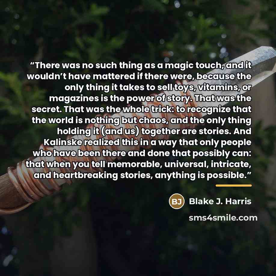 “There was no such thing as a magic touch, and it wouldn’t have mattered if there were, because the only thing it takes to sell toys, vitamins, or magazines is the power of story. That was the secret. That was the whole trick: to recognize that the world is nothing but chaos, and the only thing…” quote by Blake J. Harris
