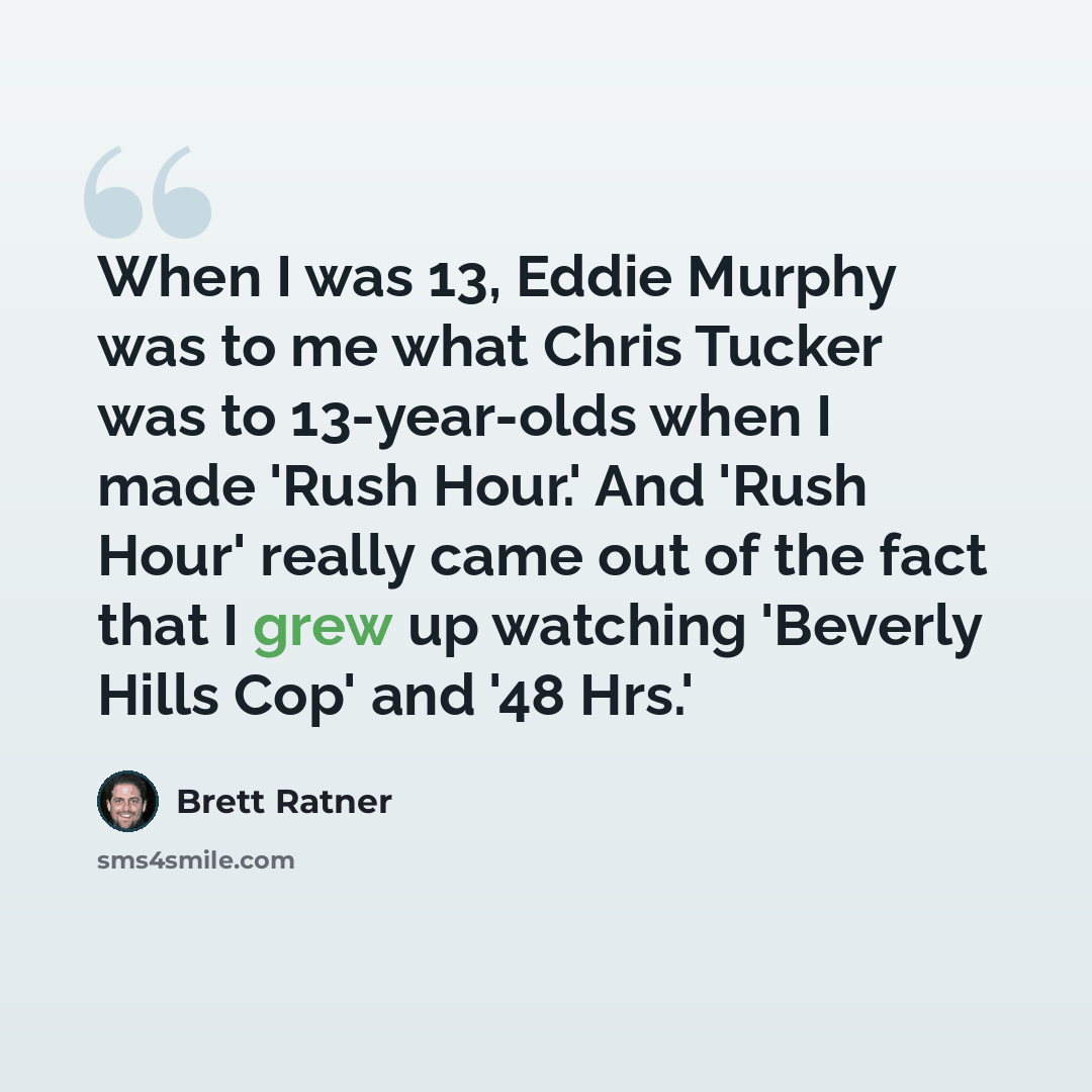 “When I was 13, Eddie Murphy was to me what Chris Tucker was to 13-year-olds when I made 'Rush Hour.' And 'Rush Hour' really came out of the fact that I grew up watching 'Beverly Hills Cop' and '48 Hrs.'” quote by Brett Ratner