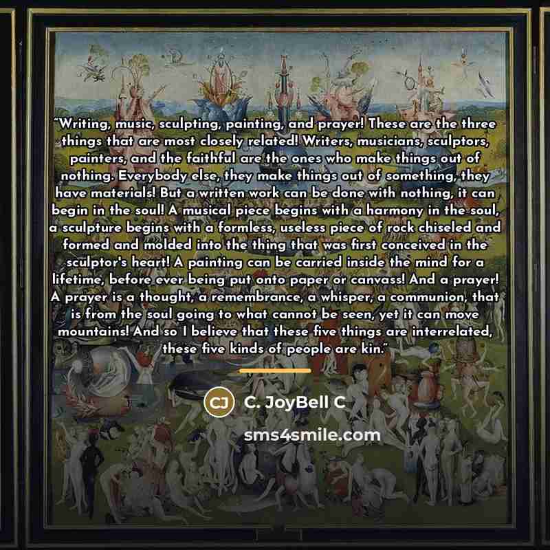 “Writing, music, sculpting, painting, and prayer! These are the three things that are most closely related! Writers, musicians, sculptors, painters, and the faithful are the ones who make things out of nothing. Everybody else, they make things out of something, they have materials! But a written…” quote by C. JoyBell C