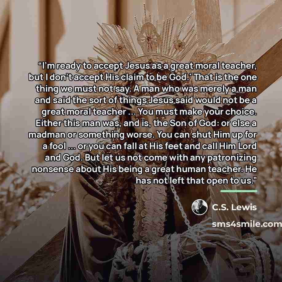 “I'm ready to accept Jesus as a great moral teacher, but I don't accept His claim to be God.' That is the one thing we must not say. A man who was merely a man and said the sort of things Jesus said would not be a great moral teacher ... You must make your choice. Either this man was, and is, the…” quote by C.S. Lewis