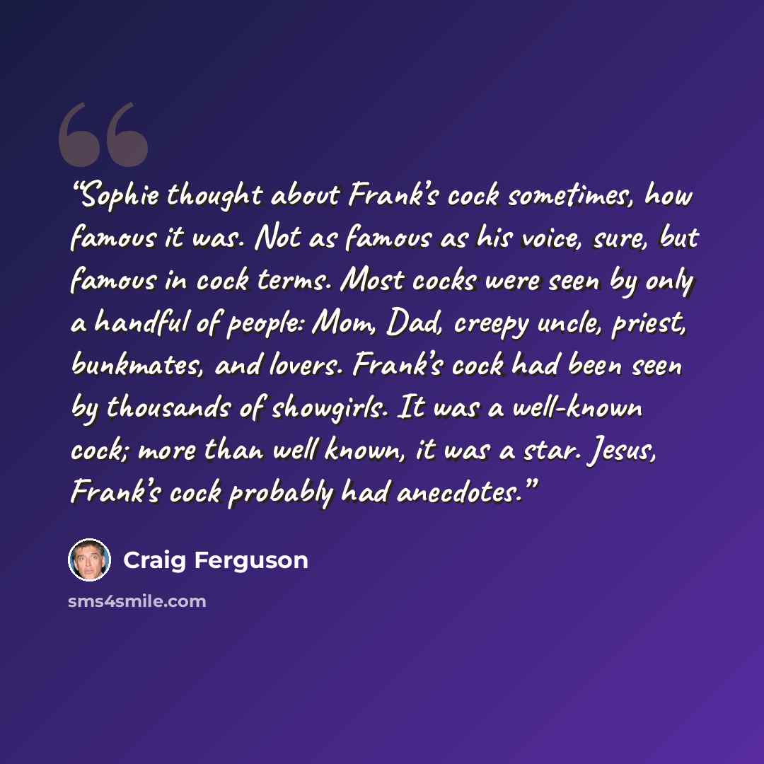 “Sophie thought about Frank’s cock sometimes, how famous it was. Not as famous as his voice, sure, but famous in cock terms. Most cocks were seen by only a handful of people: Mom, Dad, creepy uncle, priest, bunkmates, and lovers. Frank’s cock had been seen by thousands of showgirls. It was a…” quote by Craig Ferguson