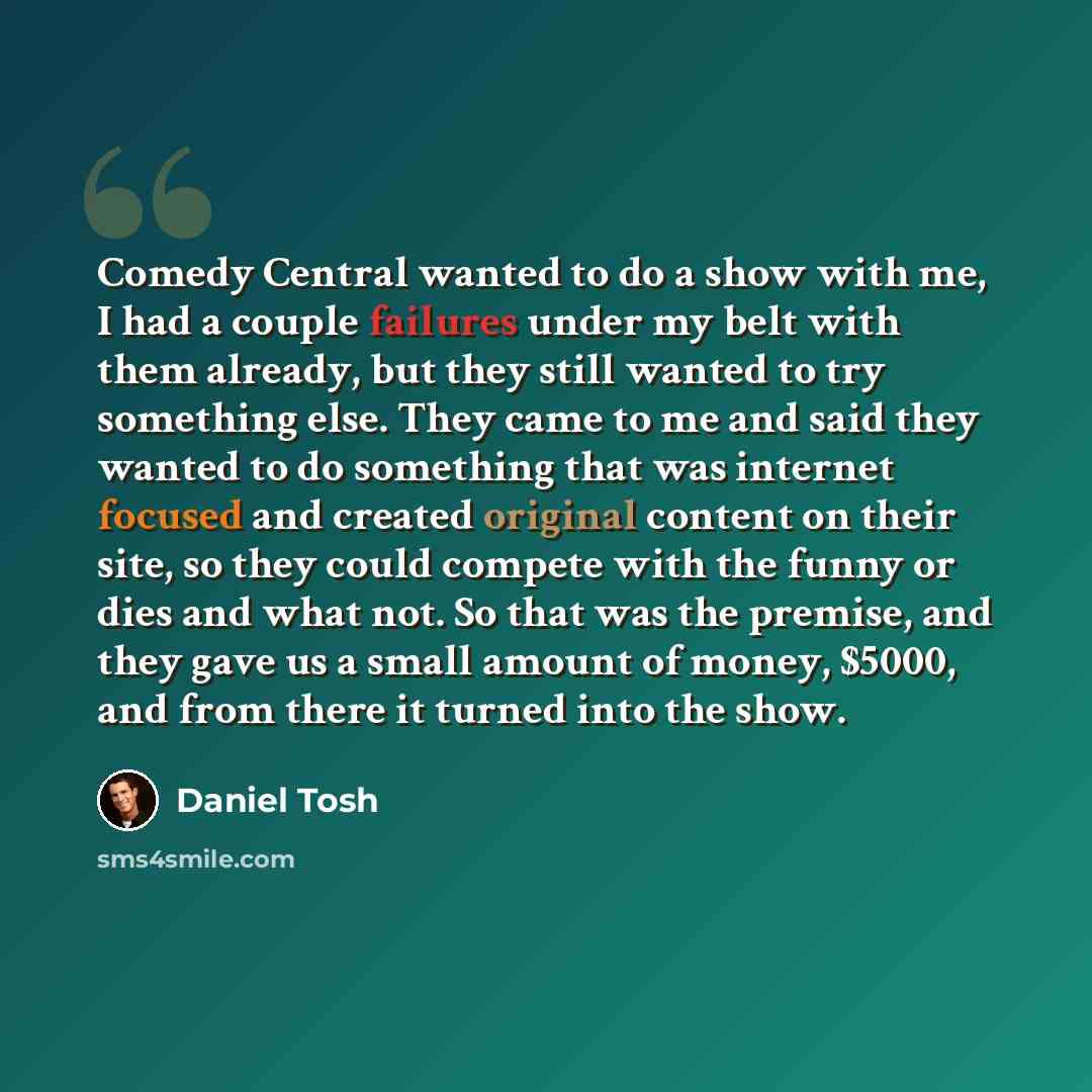 “Comedy Central wanted to do a show with me, I had a couple failures under my belt with them already, but they still wanted to try something else. They came to me and said they wanted to do something that was internet focused and created original content on their site, so they could compete with…” quote by Daniel Tosh