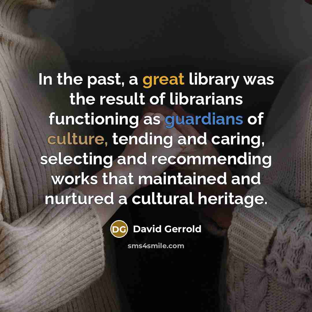 “In the past, a great library was the result of librarians functioning as guardians of culture, tending and caring, selecting and recommending works that maintained and nurtured a cultural heritage.” quote by David Gerrold