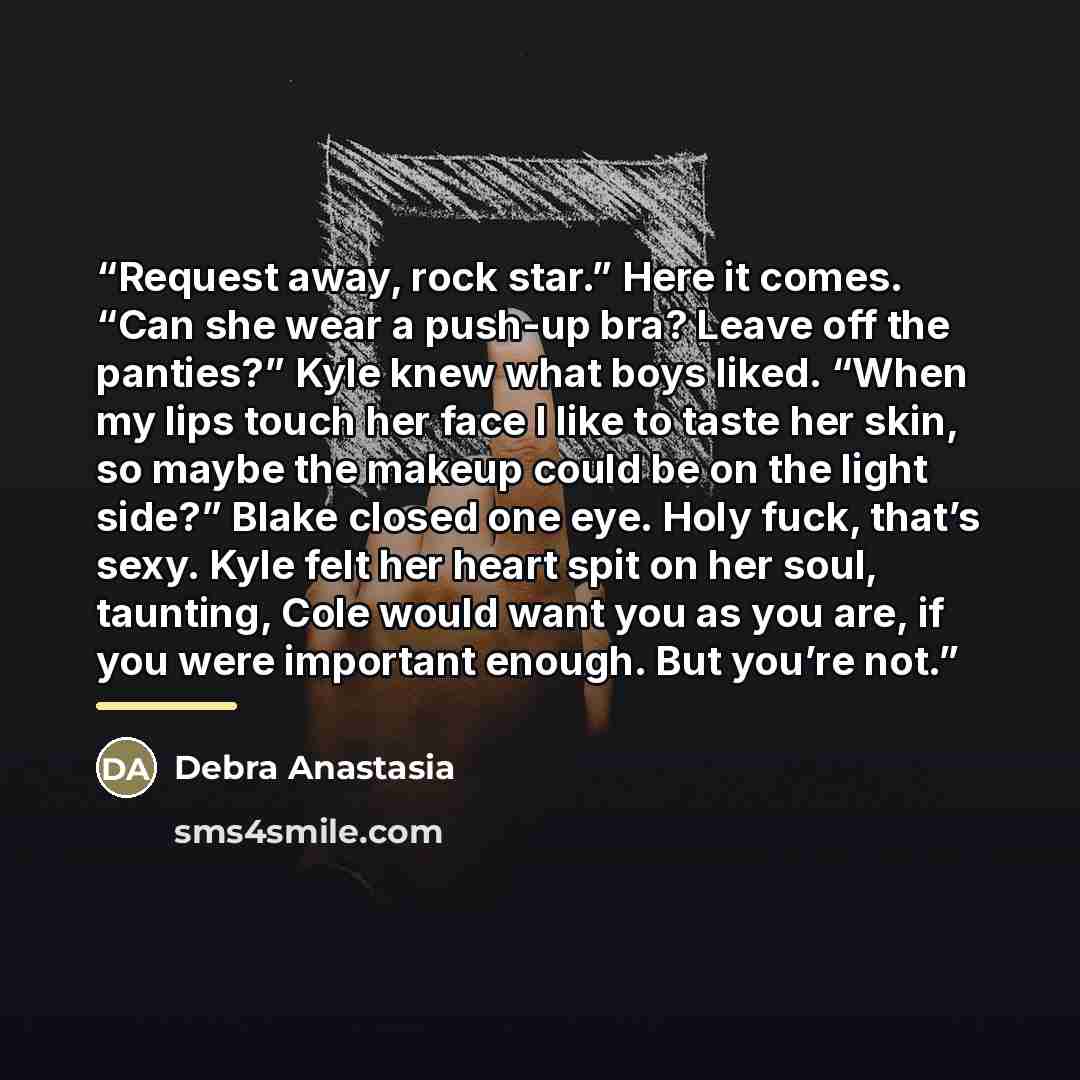 “Request away, rock star.” Here it comes. “Can she wear a push-up bra? Leave off the panties?” Kyle knew what boys liked. “When my lips touch her face I like to taste her skin, so maybe the makeup could be on the light side?” Blake closed one eye. Holy fuck, that’s sexy. Kyle felt her heart spit on…” quote by Debra Anastasia
