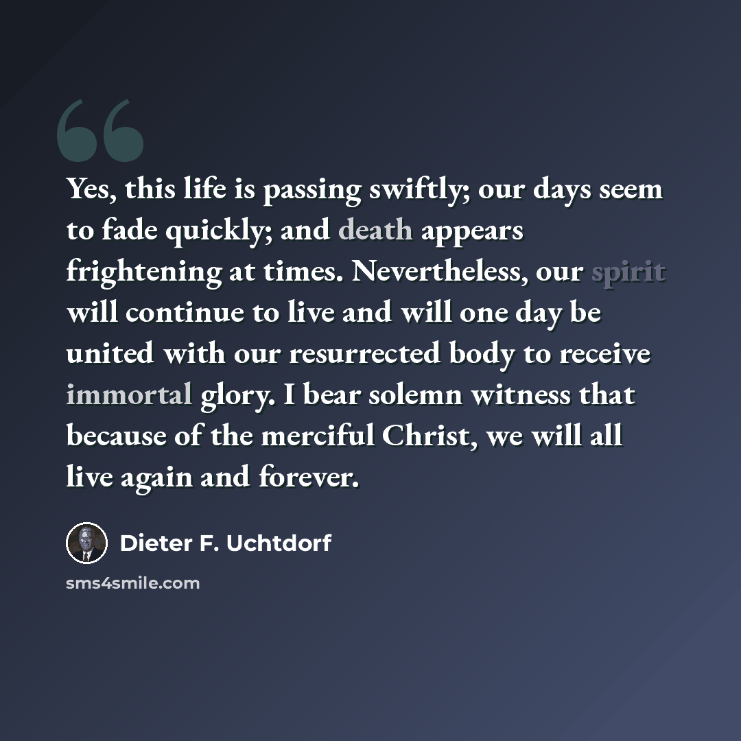 “Yes, this life is passing swiftly; our days seem to fade quickly; and death appears frightening at times. Nevertheless, our spirit will continue to live and will one day be united with our resurrected body to receive immortal glory. I bear solemn witness that because of the merciful Christ, we…” quote by Dieter F. Uchtdorf