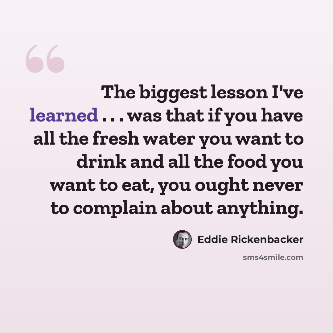 “The biggest lesson I've learned . . . was that if you have all the fresh water you want to drink and all the food you want to eat, you ought never to complain about anything.” quote by Eddie Rickenbacker