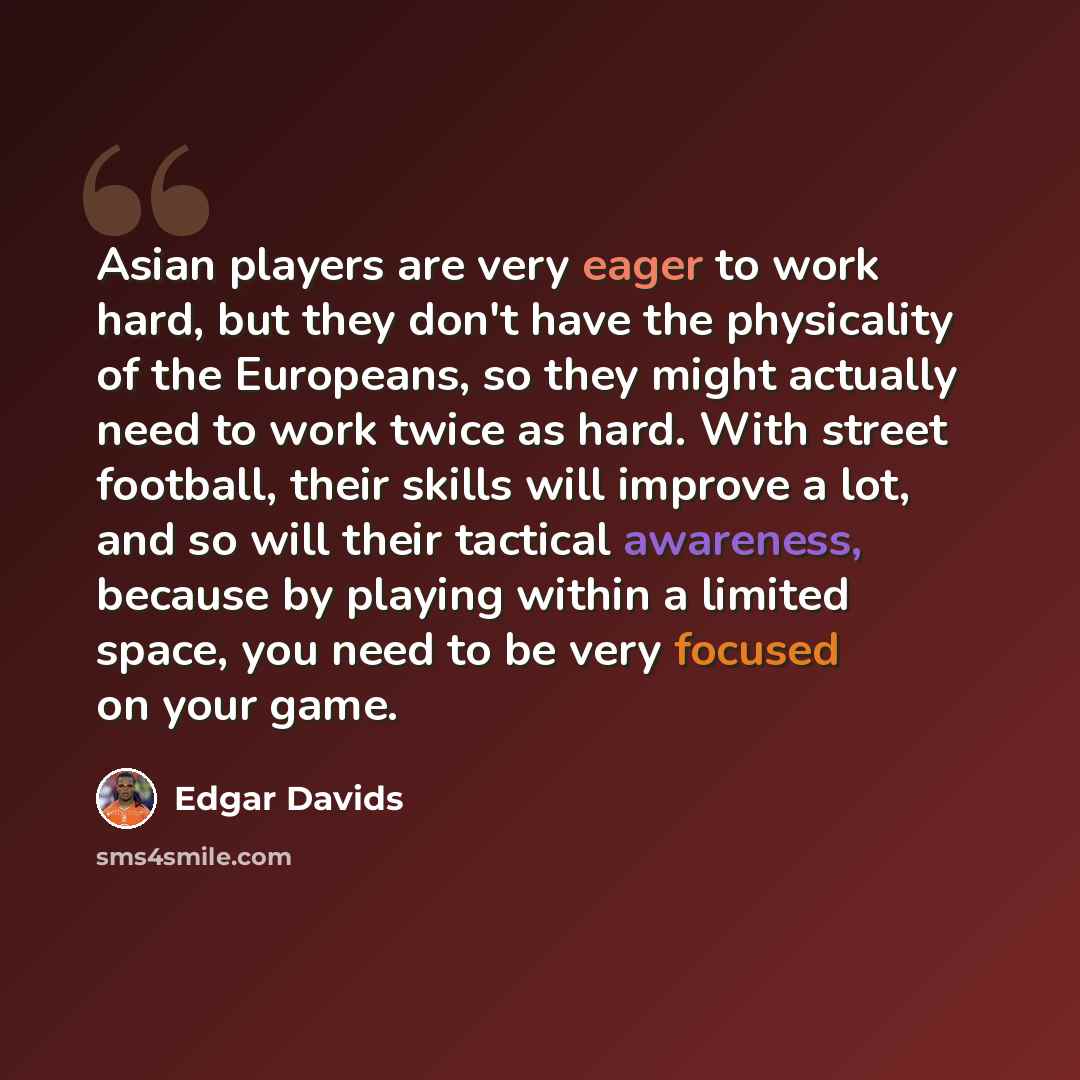 “Asian players are very eager to work hard, but they don't have the physicality of the Europeans, so they might actually need to work twice as hard. With street football, their skills will improve a lot, and so will their tactical awareness, because by playing within a limited space, you need to be…” quote by Edgar Davids