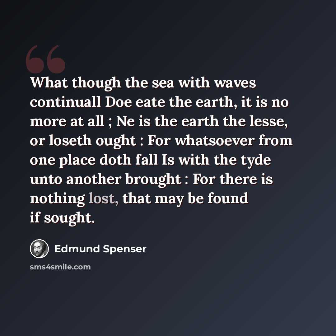 “What though the sea with waves continuall Doe eate the earth, it is no more at all ; Ne is the earth the lesse, or loseth ought : For whatsoever from one place doth fall Is with the tyde unto another brought : For there is nothing lost, that may be found if sought.” quote by Edmund Spenser