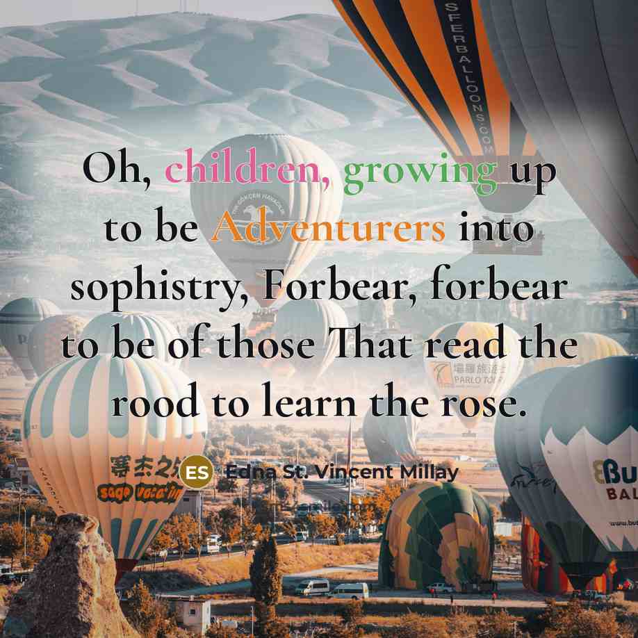 “Oh, children, growing up to be Adventurers into sophistry, Forbear, forbear to be of those That read the rood to learn the rose.” quote by Edna St. Vincent Millay