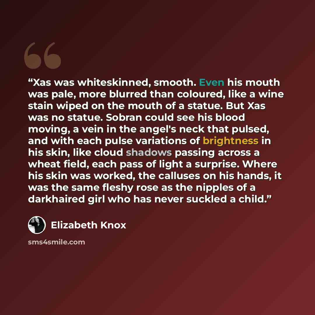 “Xas was whiteskinned, smooth. Even his mouth was pale, more blurred than coloured, like a wine stain wiped on the mouth of a statue. But Xas was no statue. Sobran could see his blood moving, a vein in the angel's neck that pulsed, and with each pulse variations of brightness in his skin, like…” quote by Elizabeth Knox