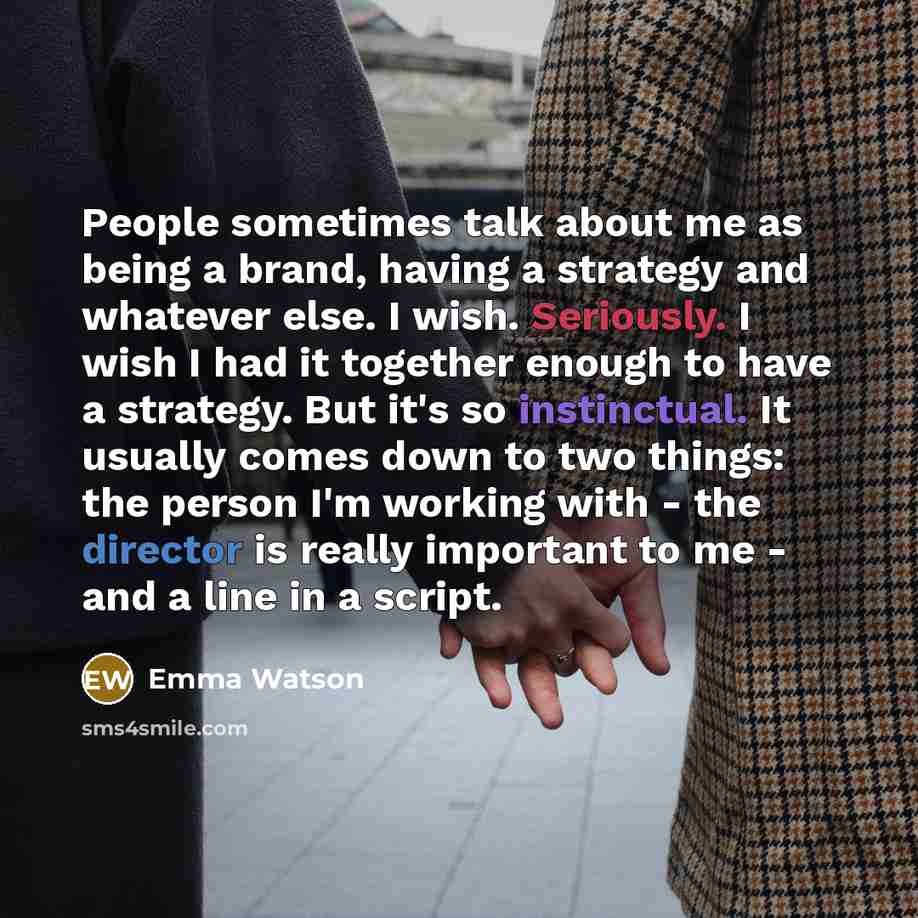 “People sometimes talk about me as being a brand, having a strategy and whatever else. I wish. Seriously. I wish I had it together enough to have a strategy. But it's so instinctual. It usually comes down to two things: the person I'm working with - the director is really important to me - and a…” quote by Emma Watson