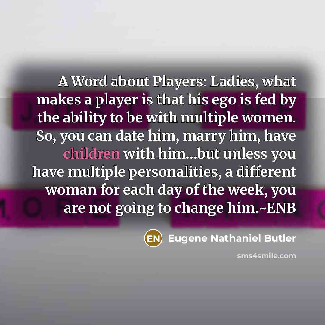 “A Word about Players: Ladies, what makes a player is that his ego is fed by the ability to be with multiple women. So, you can date him, marry him, have children with him…but unless you have multiple personalities, a different woman for each day of the week, you are not going to change him.~ENB” quote by Eugene Nathaniel Butler