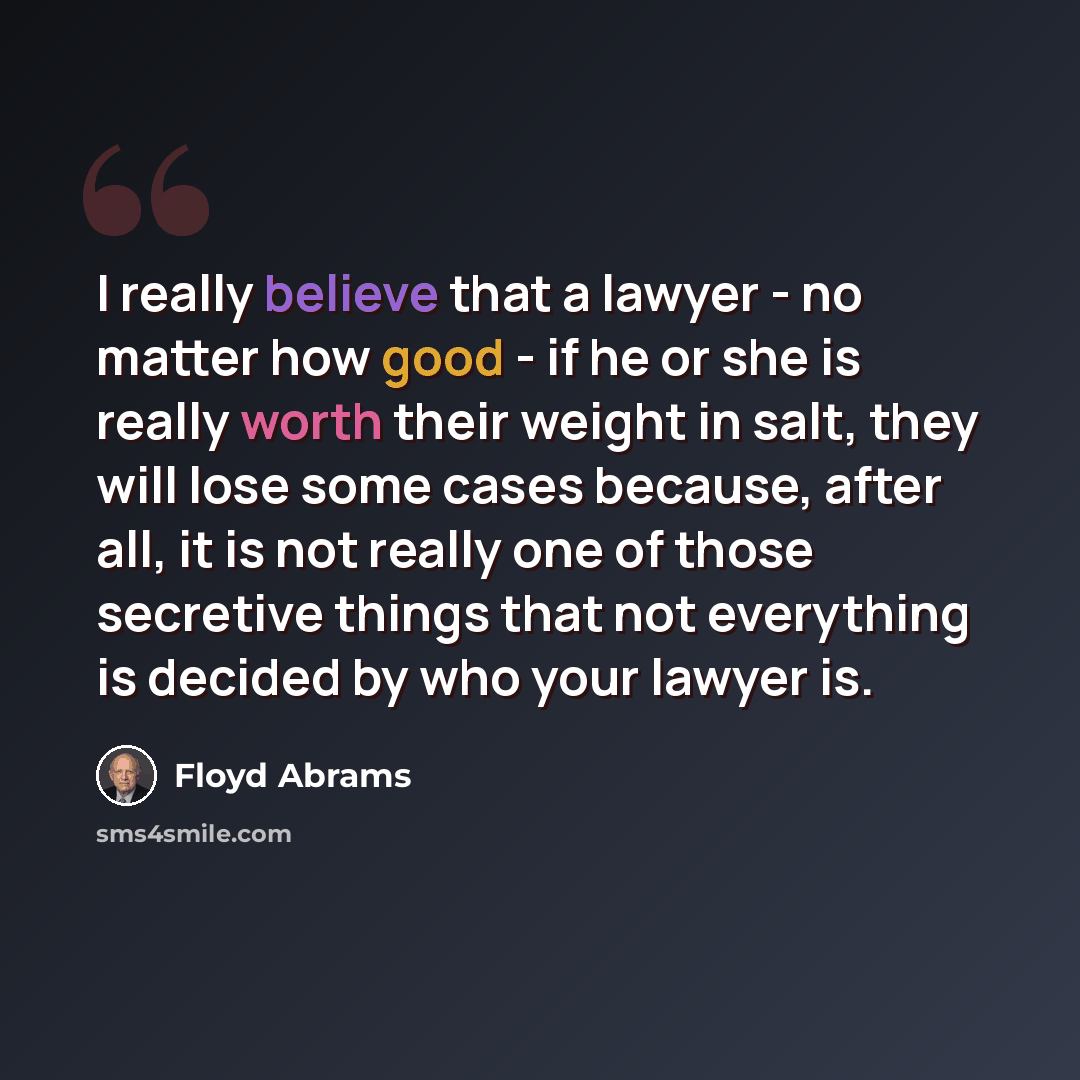 “I really believe that a lawyer - no matter how good - if he or she is really worth their weight in salt, they will lose some cases because, after all, it is not really one of those secretive things that not everything is decided by who your lawyer is.” quote by Floyd Abrams