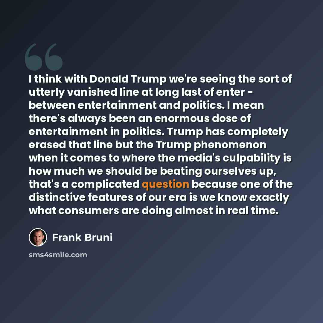 “I think with Donald Trump we're seeing the sort of utterly vanished line at long last of enter - between entertainment and politics. I mean there's always been an enormous dose of entertainment in politics. Trump has completely erased that line but the Trump phenomenon when it comes to where the…” quote by Frank Bruni