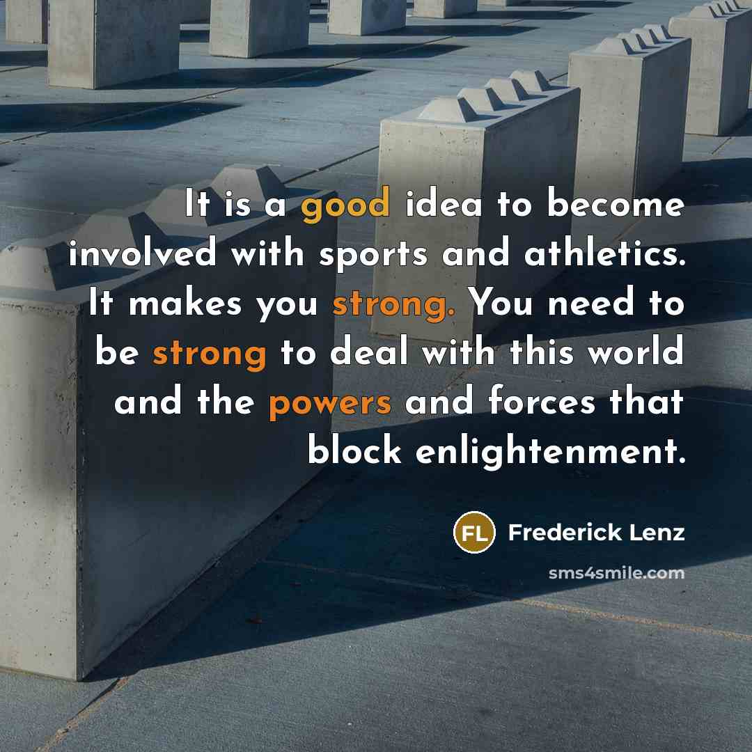 “It is a good idea to become involved with sports and athletics. It makes you strong. You need to be strong to deal with this world and the powers and forces that block enlightenment.” quote by Frederick Lenz
