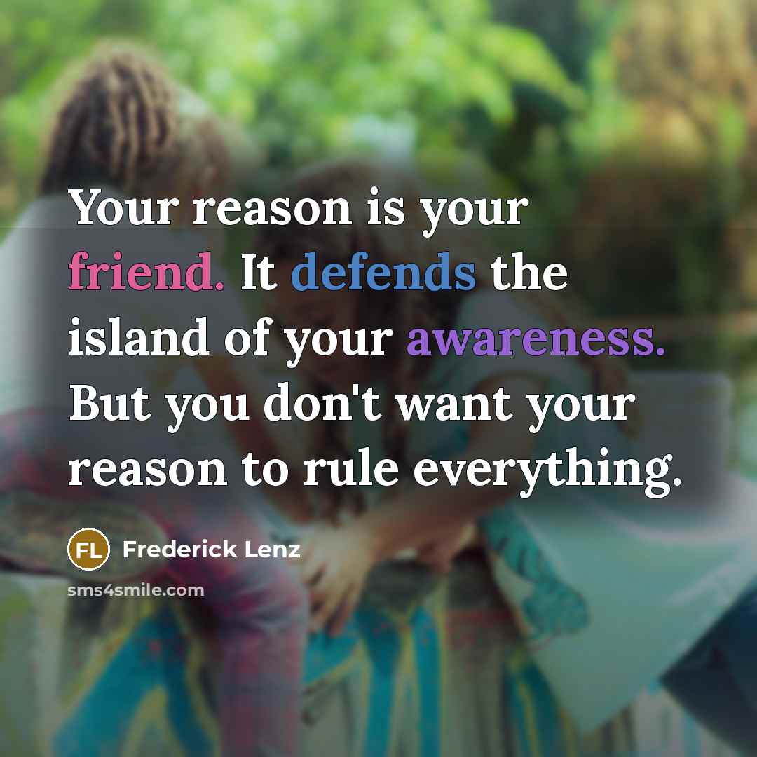 “Your reason is your friend. It defends the island of your awareness. But you don't want your reason to rule everything.” quote by Frederick Lenz
