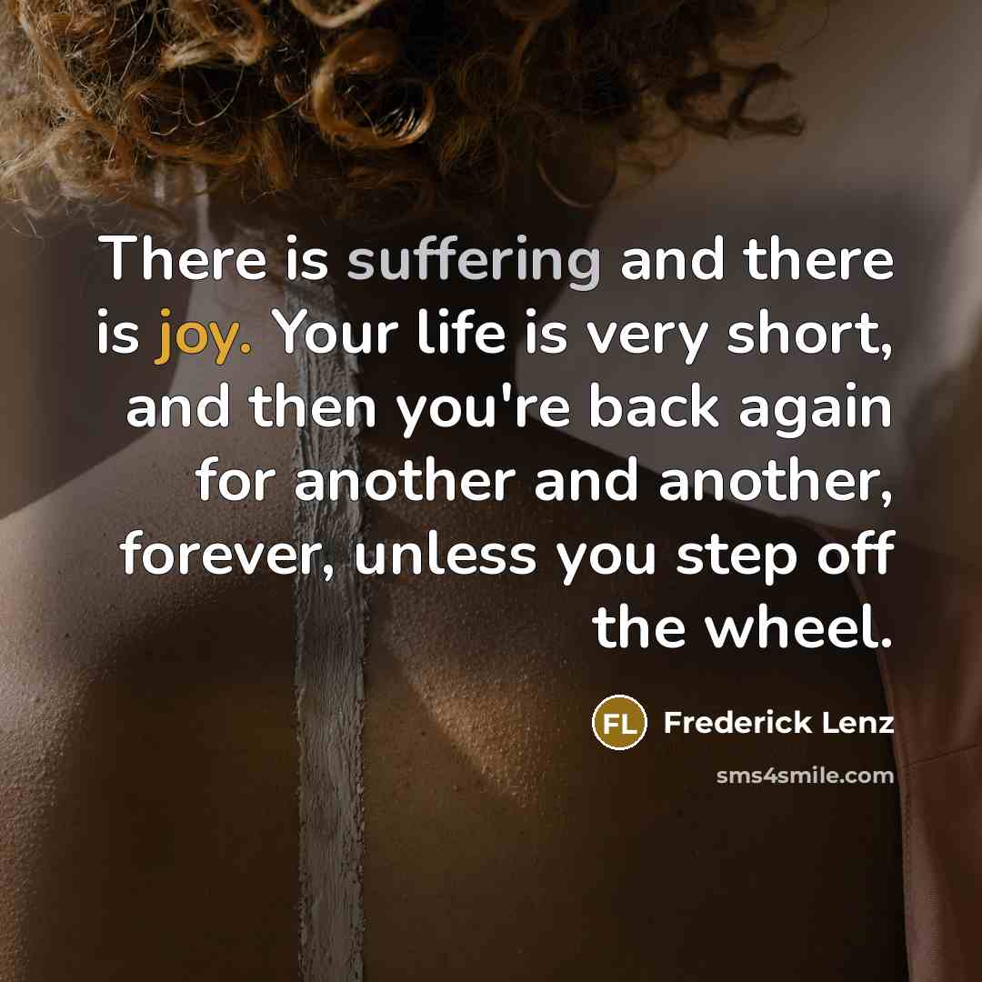“There is suffering and there is joy. Your life is very short, and then you're back again for another and another, forever, unless you step off the wheel.” quote by Frederick Lenz