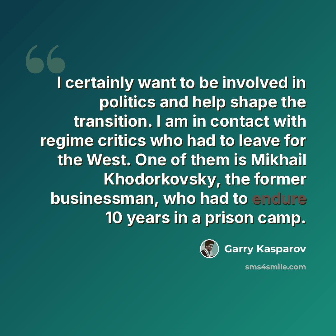 “I certainly want to be involved in politics and help shape the transition. I am in contact with regime critics who had to leave for the West. One of them is Mikhail Khodorkovsky, the former businessman, who had to endure 10 years in a prison camp.” quote by Garry Kasparov