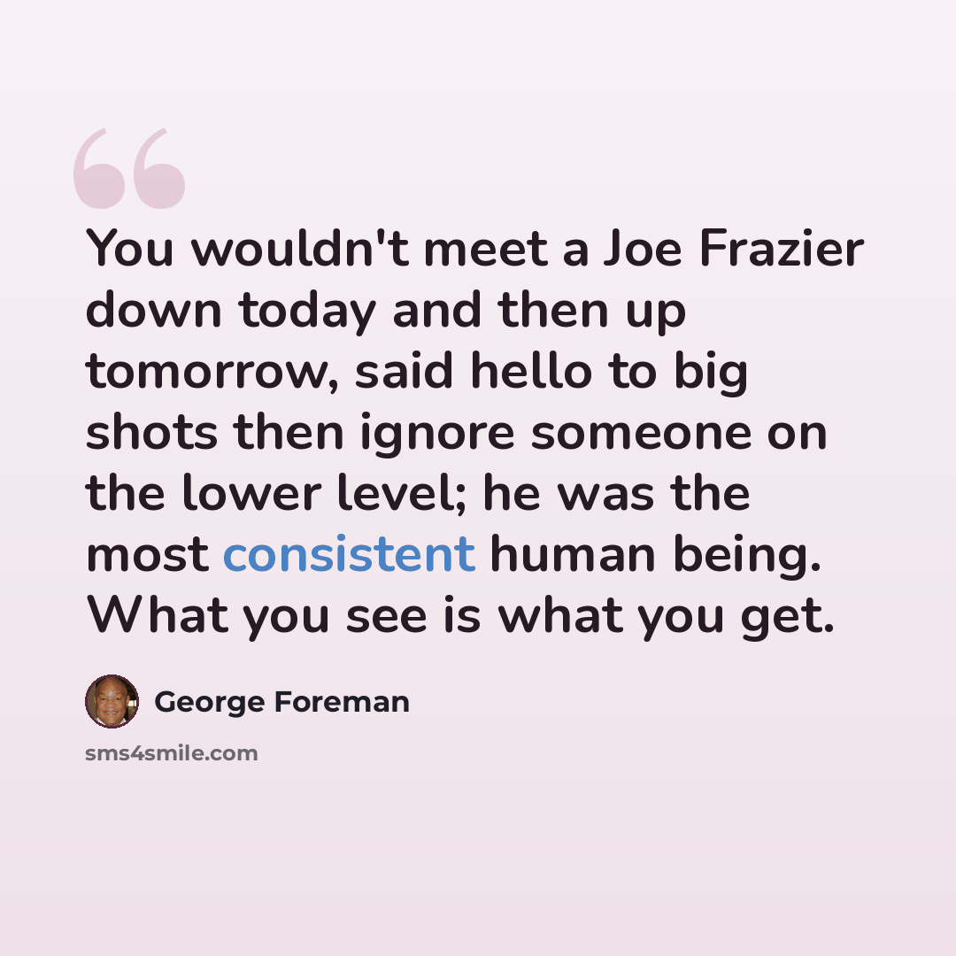 “You wouldn't meet a Joe Frazier down today and then up tomorrow, said hello to big shots then ignore someone on the lower level; he was the most consistent human being. What you see is what you get.” quote by George Foreman