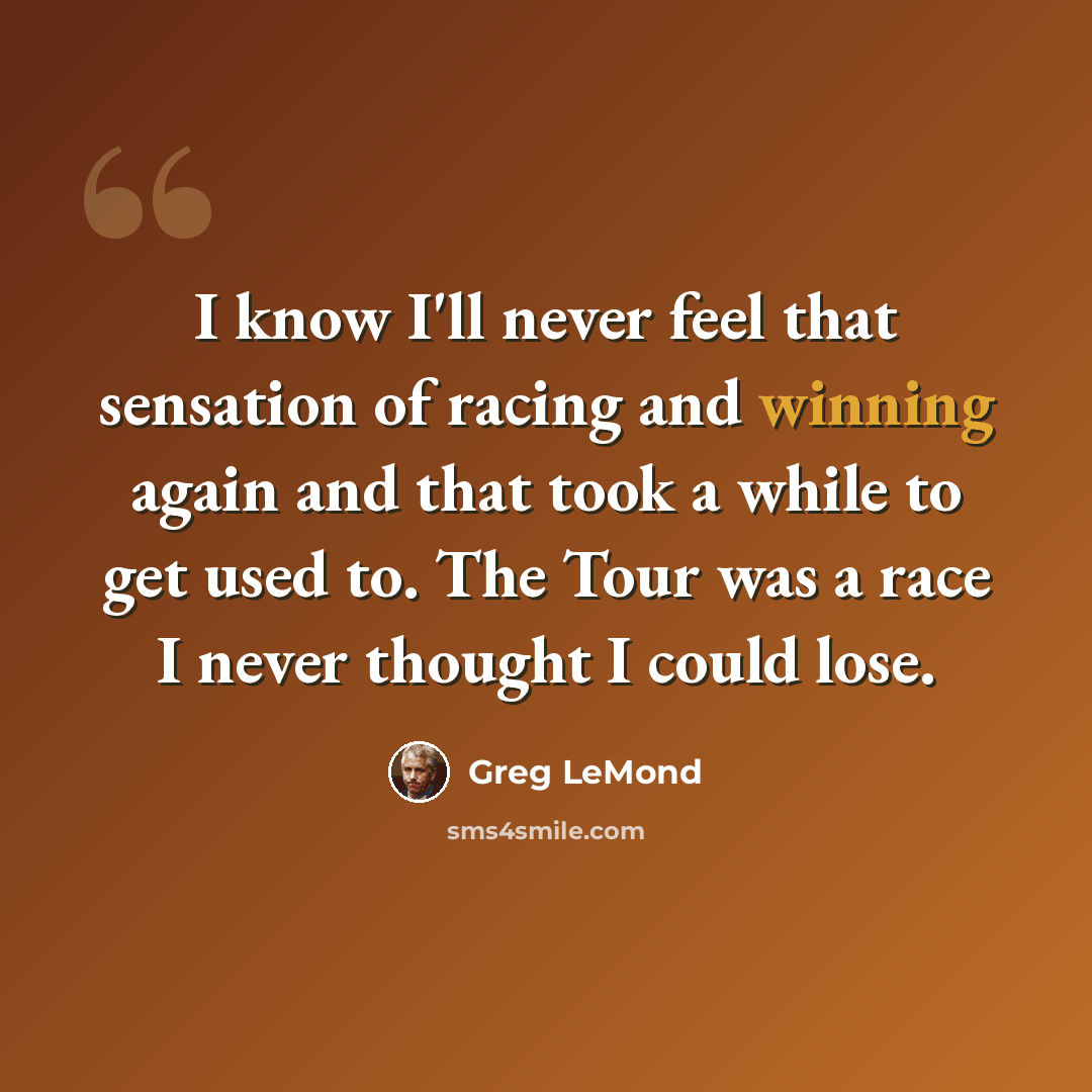 “I know I'll never feel that sensation of racing and winning again and that took a while to get used to. The Tour was a race I never thought I could lose.” quote by Greg LeMond