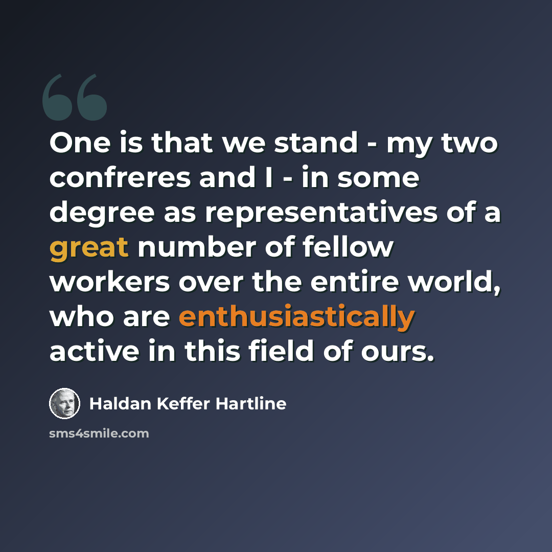 “One is that we stand - my two confreres and I - in some degree as representatives of a great number of fellow workers over the entire world, who are enthusiastically active in this field of ours.” quote by Haldan Keffer Hartline