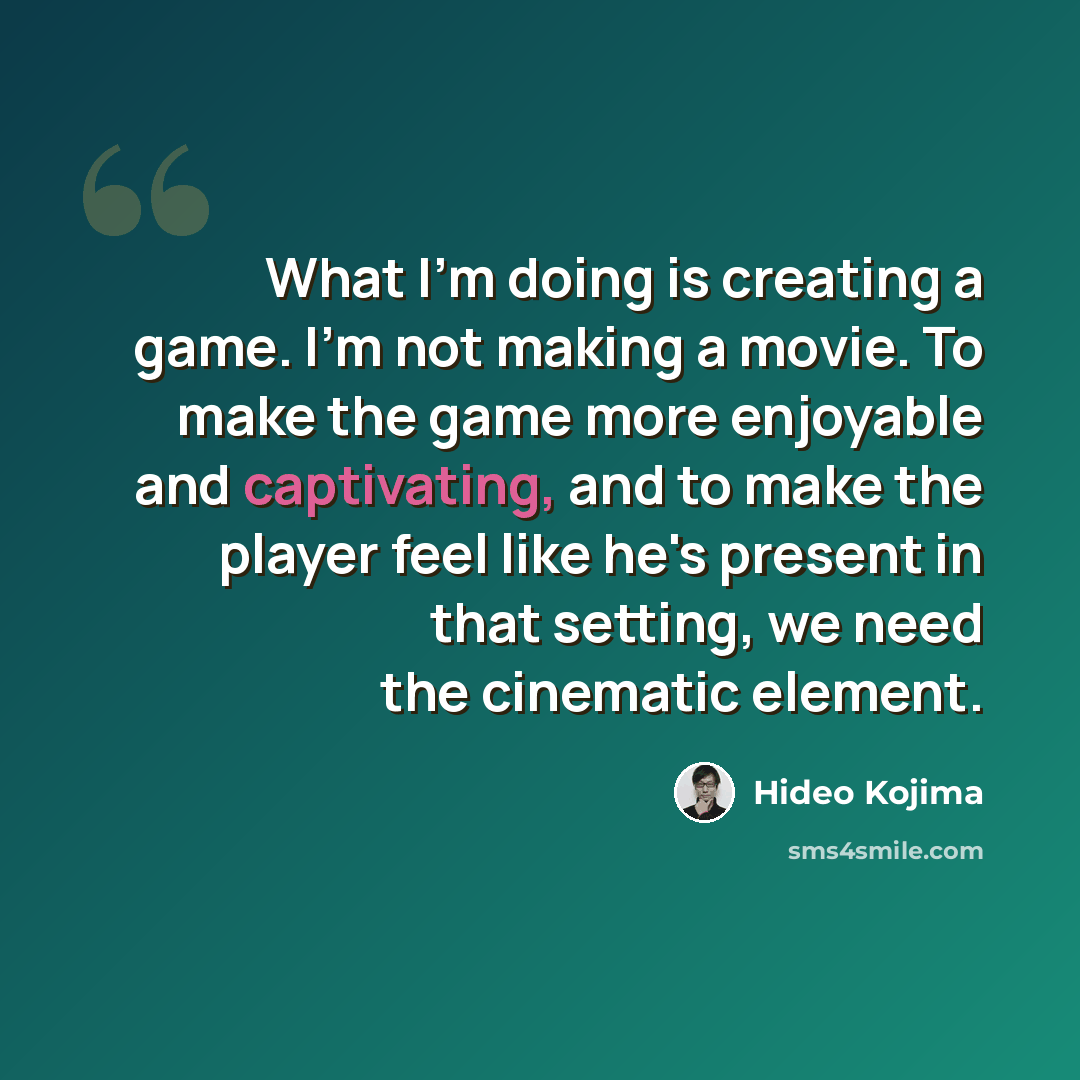 “What I'm doing is creating a game. I'm not making a movie. To make the game more enjoyable and captivating, and to make the player feel like he's present in that setting, we need the cinematic element.” quote by Hideo Kojima