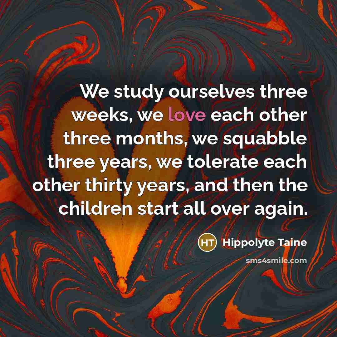 “We study ourselves three weeks, we love each other three months, we squabble three years, we tolerate each other thirty years, and then the children start all over again.” quote by Hippolyte Taine