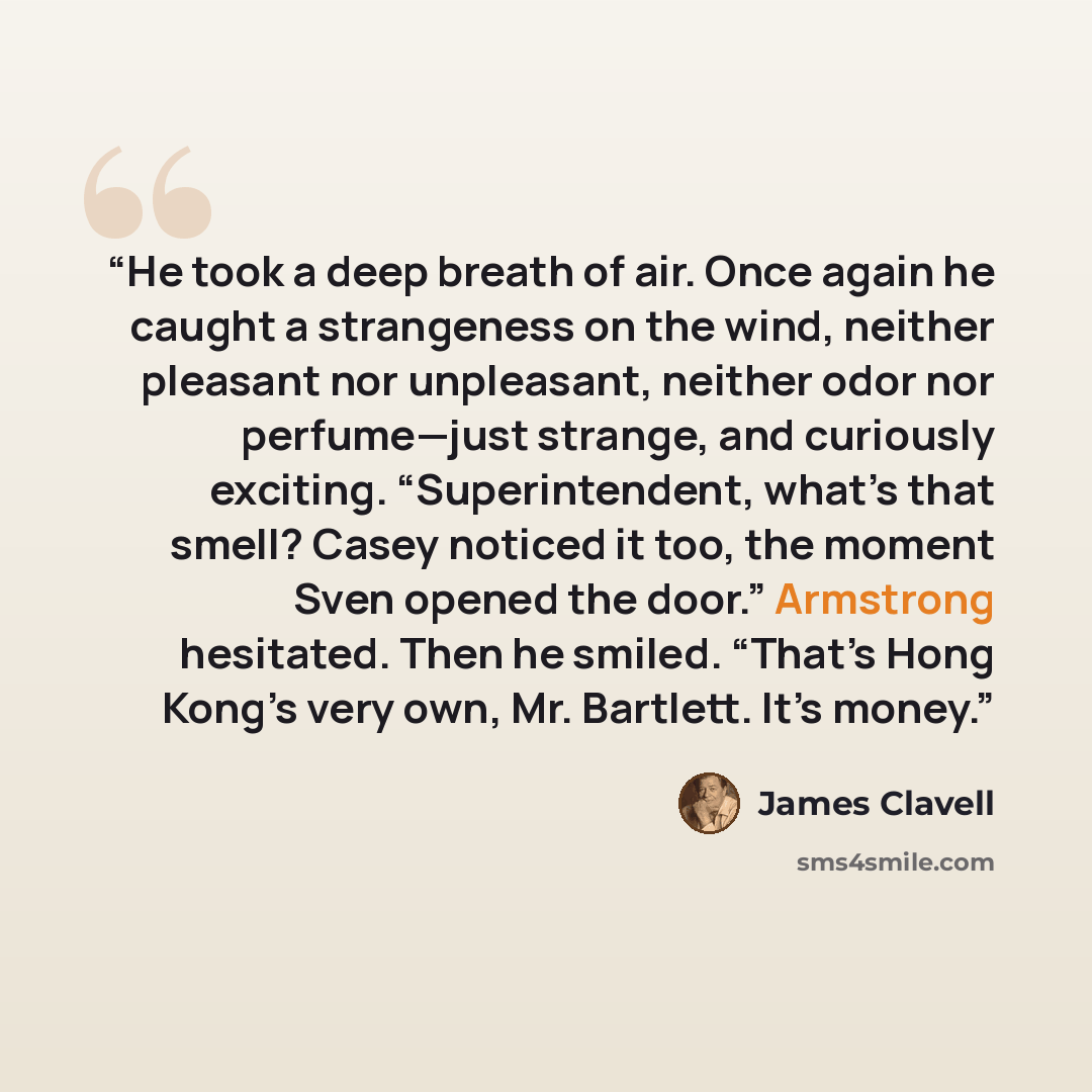 “He took a deep breath of air. Once again he caught a strangeness on the wind, neither pleasant nor unpleasant, neither odor nor perfume—just strange, and curiously exciting. “Superintendent, what’s that smell? Casey noticed it too, the moment Sven opened the door.” Armstrong hesitated. Then he…” quote by James Clavell