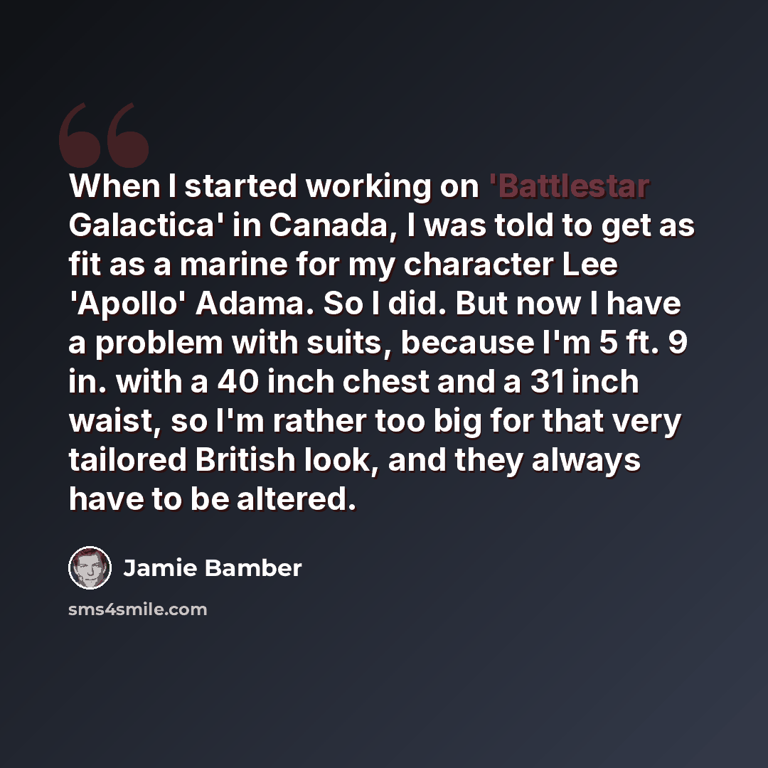 “When I started working on 'Battlestar Galactica' in Canada, I was told to get as fit as a marine for my character Lee 'Apollo' Adama. So I did. But now I have a problem with suits, because I'm 5 ft. 9 in. with a 40 inch chest and a 31 inch waist, so I'm rather too big for that very tailored…” quote by Jamie Bamber