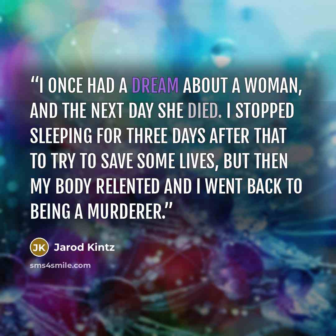 “I once had a dream about a woman, and the next day she died. I stopped sleeping for three days after that to try to save some lives, but then my body relented and I went back to being a murderer.” quote by Jarod Kintz