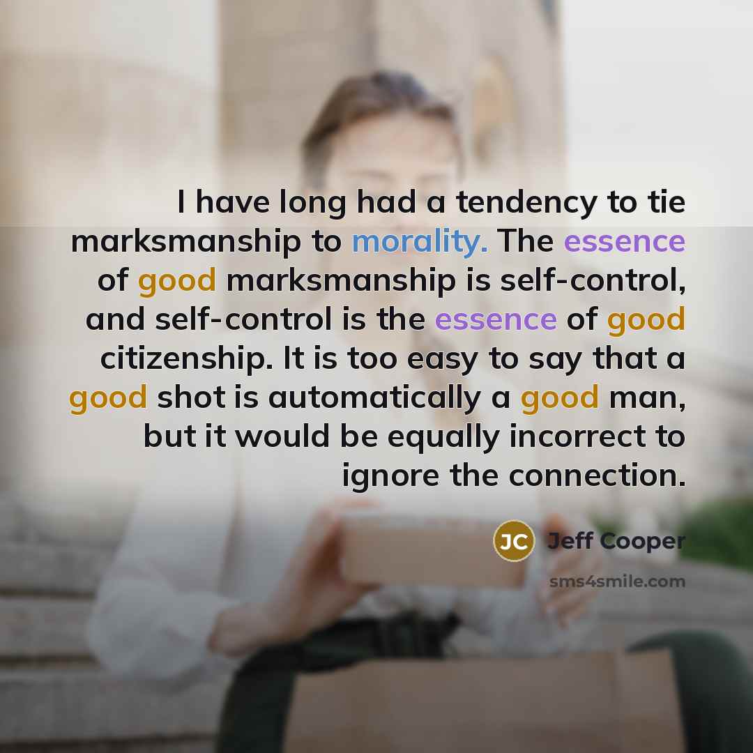 “I have long had a tendency to tie marksmanship to morality. The essence of good marksmanship is self-control, and self-control is the essence of good citizenship. It is too easy to say that a good shot is automatically a good man, but it would be equally incorrect to ignore the connection.” quote by Jeff Cooper