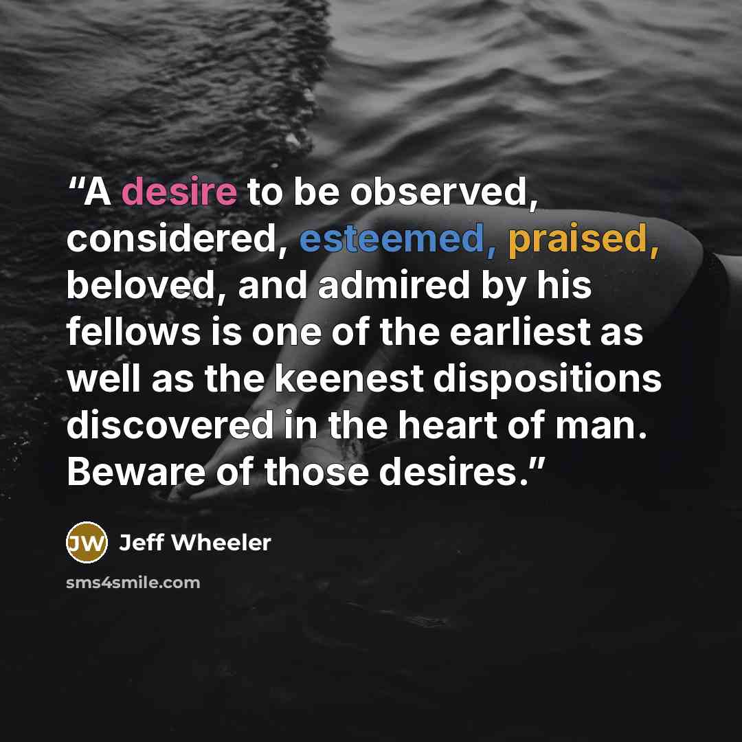 “A desire to be observed, considered, esteemed, praised, beloved, and admired by his fellows is one of the earliest as well as the keenest dispositions discovered in the heart of man. Beware of those desires.” quote by Jeff Wheeler