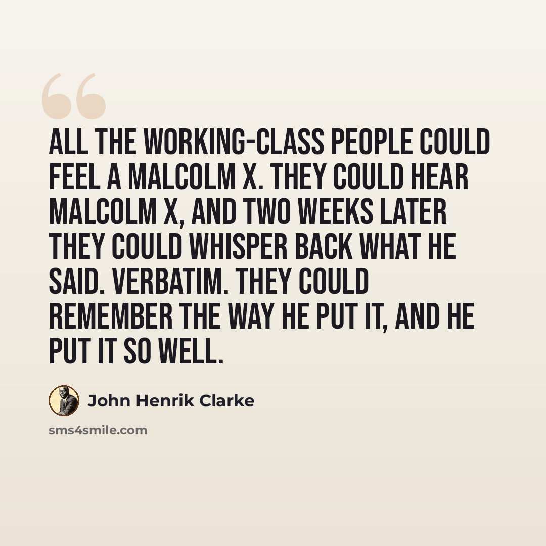 “All the working-class people could feel a Malcolm X. They could hear Malcolm X, and two weeks later they could whisper back what he said. Verbatim. They could remember the way he put it, and he put it so well.” quote by John Henrik Clarke