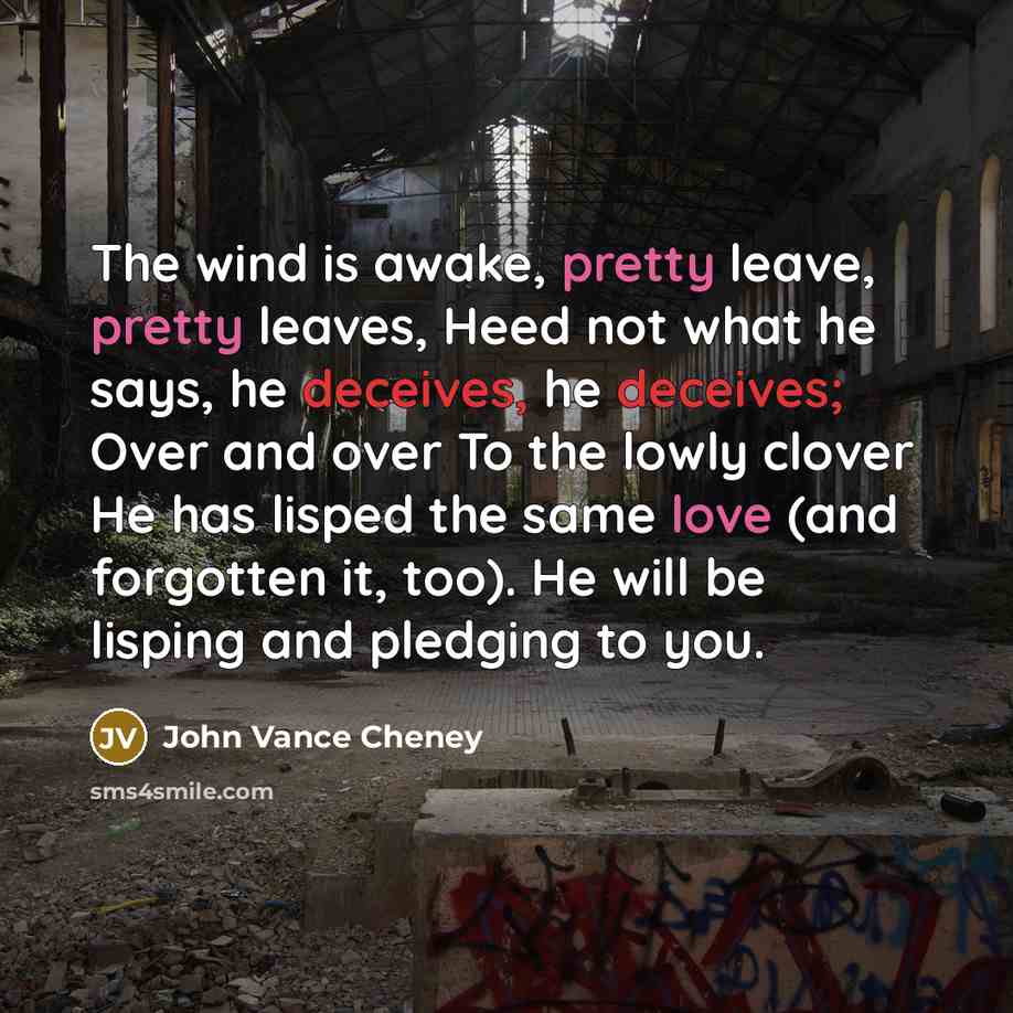 “The wind is awake, pretty leave, pretty leaves, Heed not what he says, he deceives, he deceives; Over and over To the lowly clover He has lisped the same love (and forgotten it, too). He will be lisping and pledging to you.” quote by John Vance Cheney