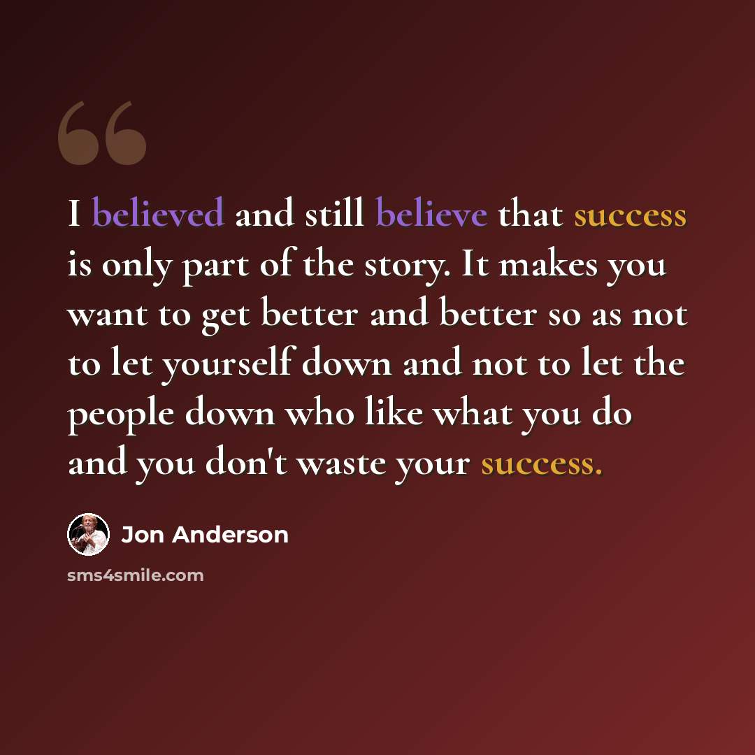 “I believed and still believe that success is only part of the story. It makes you want to get better and better so as not to let yourself down and not to let the people down who like what you do and you don't waste your success.” quote by Jon Anderson