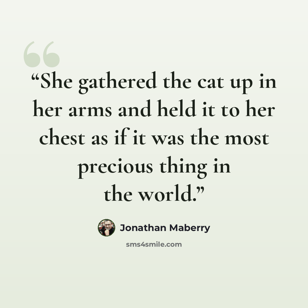 “She gathered the cat up in her arms and held it to her chest as if it was the most precious thing in the world.” quote by Jonathan Maberry