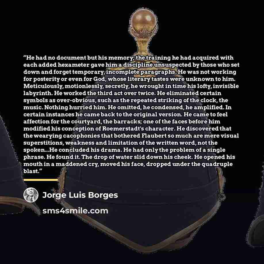 “He had no document but his memory; the training he had acquired with each added hexameter gave him a discipline unsuspected by those who set down and forget temporary, incomplete paragraphs. He was not working for posterity or even for God, whose literary tastes were unknown to him. Meticulously…” quote by Jorge Luís Borges