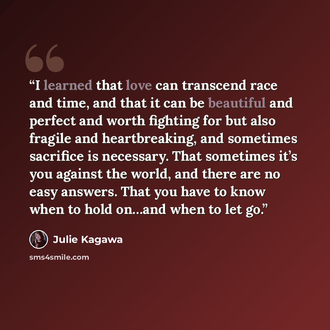 “I learned that love can transcend race and time, and that it can be beautiful and perfect and worth fighting for but also fragile and heartbreaking, and sometimes sacrifice is necessary. That sometimes it’s you against the world, and there are no easy answers. That you have to know when to hold…” quote by Julie Kagawa