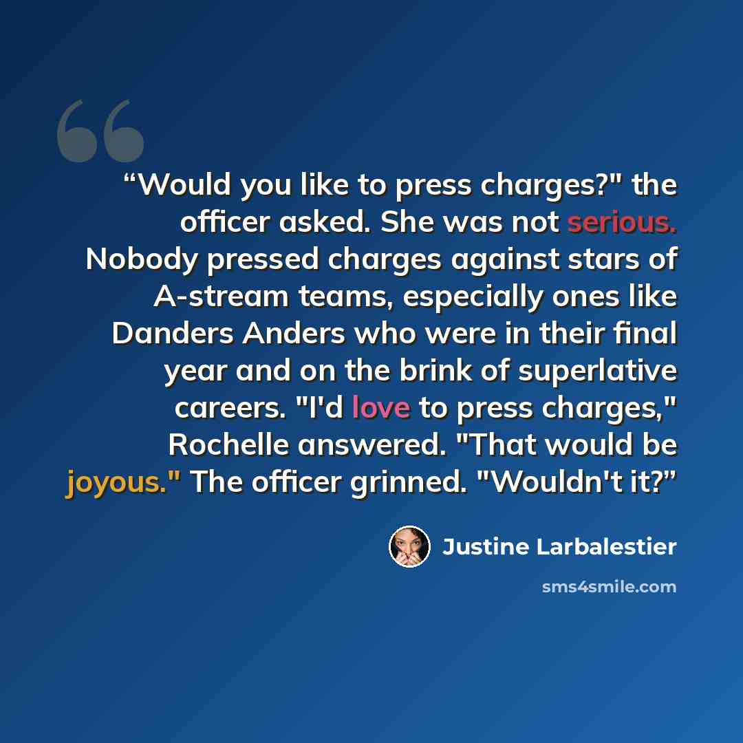 “Would you like to press charges?" the officer asked. She was not serious. Nobody pressed charges against stars of A-stream teams, especially ones like Danders Anders who were in their final year and on the brink of superlative careers. "I'd love to press charges," Rochelle answered. "That would be…” quote by Justine Larbalestier