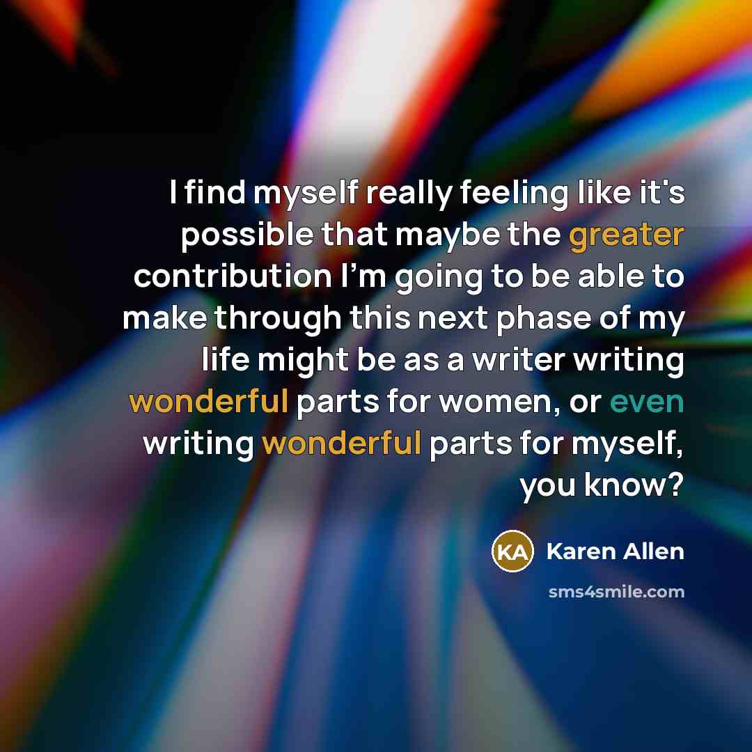 “I find myself really feeling like it's possible that maybe the greater contribution I'm going to be able to make through this next phase of my life might be as a writer writing wonderful parts for women, or even writing wonderful parts for myself, you know?” quote by Karen Allen