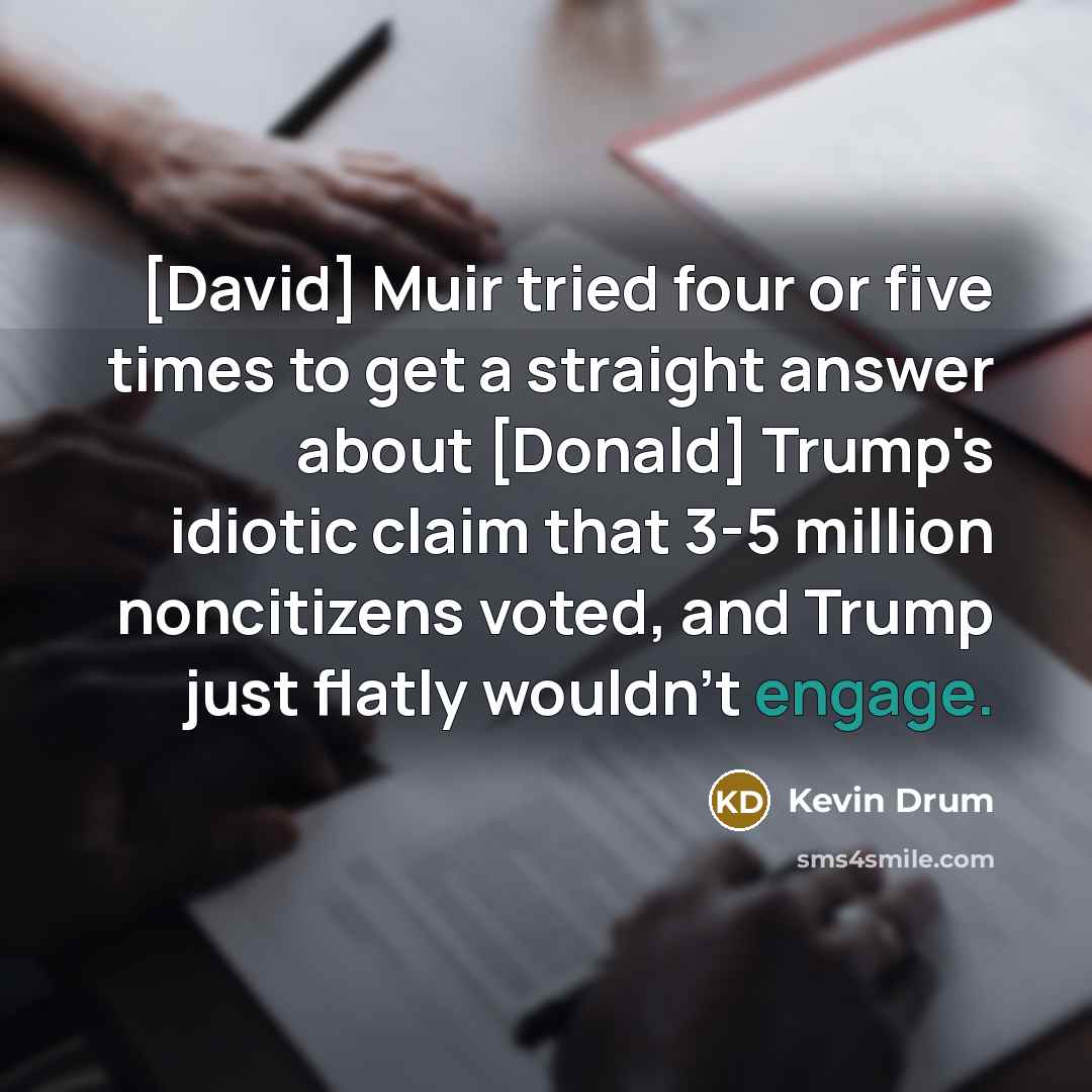 “[David] Muir tried four or five times to get a straight answer about [Donald] Trump's idiotic claim that 3-5 million noncitizens voted, and Trump just flatly wouldn't engage.” quote by Kevin Drum
