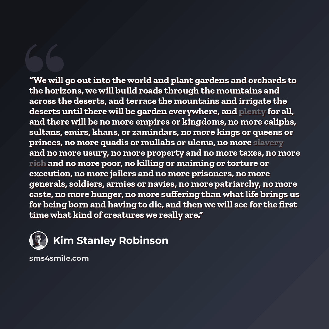 “We will go out into the world and plant gardens and orchards to the horizons, we will build roads through the mountains and across the deserts, and terrace the mountains and irrigate the deserts until there will be garden everywhere, and plenty for all, and there will be no more empires or…” quote by Kim Stanley Robinson